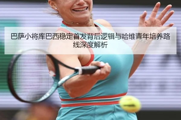巴萨小将库巴西稳定首发背后逻辑与哈维青年培养路线深度解析