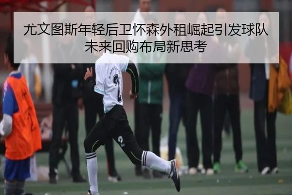 尤文图斯年轻后卫怀森外租崛起引发球队未来回购布局新思考
